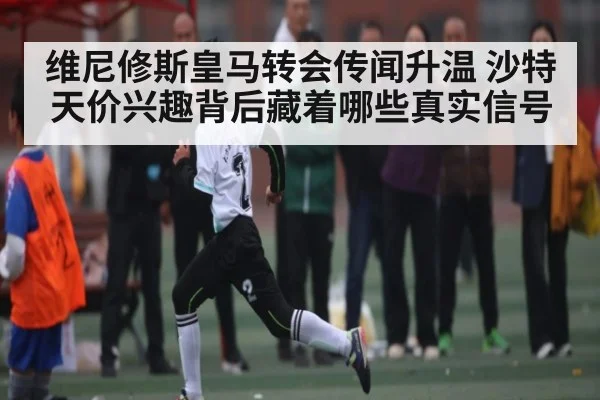 维尼修斯皇马转会传闻升温 沙特天价兴趣背后藏着哪些真实信号